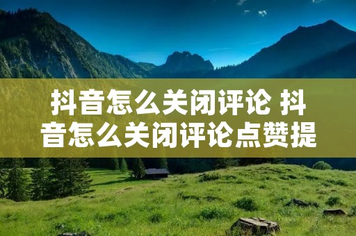 抖音怎么关闭评论 抖音怎么关闭评论点赞提醒