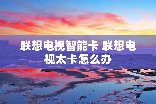 联想电视智能卡 联想电视太卡怎么办 联想电视智能卡 联想电视太卡怎么办