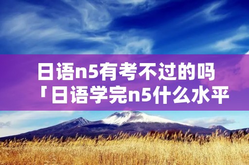 日语n5有考不过的吗「日语学完n5什么水平」