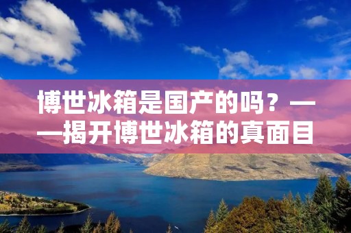 博世冰箱是国产的吗?——揭开博世冰箱的真面目 博世冰箱是国产的吗?——揭开博世冰箱的真面目