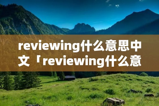 reviewing什么意思中文「reviewing什么意思中文意思」