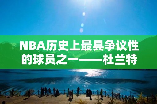 NBA历史上最具争议性的球员之一——杜兰特 NBA历史上最具争议性的球员之一——杜兰特