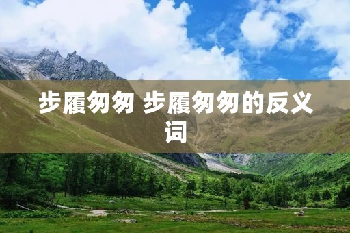 步履匆匆 步履匆匆的反义词 步履匆匆 步履匆匆的反义词