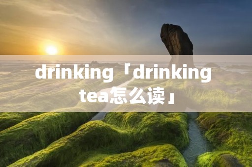 drinking「drinking tea怎么读」