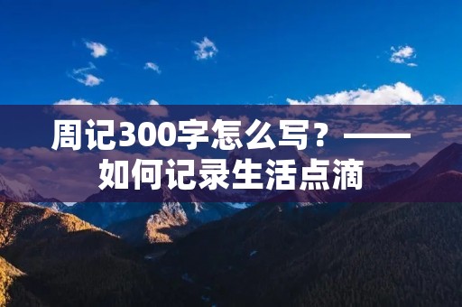 周记300字怎么写?——如何记录生活点滴 周记300字怎么写?——如何记录生活点滴