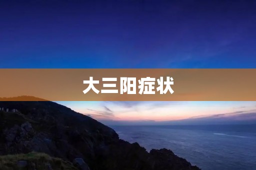 大三阳症状:了解病因、症状及治疗方法 大三阳症状:了解病因、症状及治疗方法
