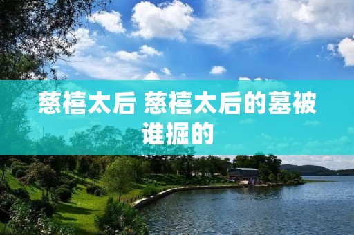 慈禧太后 慈禧太后的墓被谁掘的 慈禧太后 慈禧太后的墓被谁掘的