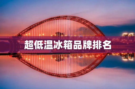 超低温冰箱品牌排名:哪些品牌是市场领先者? 超低温冰箱品牌排名:哪些品牌是市场领先者?