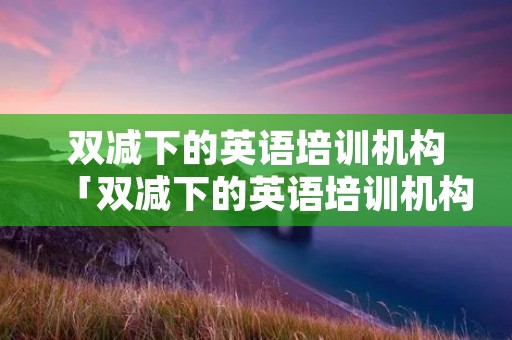 双减下的英语培训机构「双减下的英语培训机构广告」