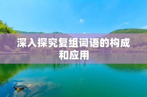 深入探究复组词语的构成和应用 深入探究复组词语的构成和应用