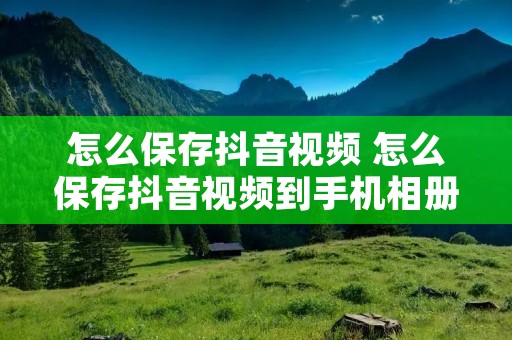 怎么保存抖音视频 怎么保存抖音视频到手机相册