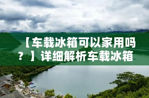 【车载冰箱可以家用吗？】详细解析车载冰箱的家用适用性