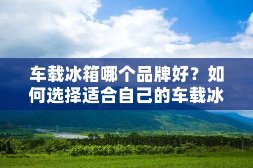 车载冰箱哪个品牌好？如何选择适合自己的车载冰箱？