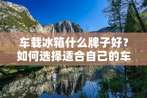 车载冰箱什么牌子好？如何选择适合自己的车载冰箱？
