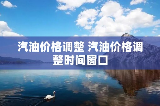 汽油价格调整 汽油价格调整时间窗口 汽油价格调整 汽油价格调整时间窗口