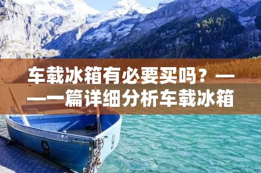 车载冰箱有必要买吗？——一篇详细分析车载冰箱的文章