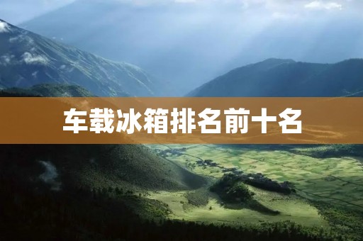 车载冰箱排名前十名：让你的旅途更加便捷