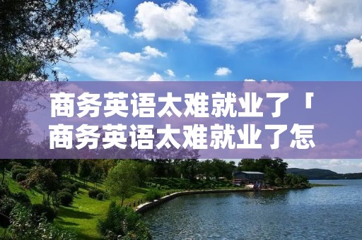 商务英语太难就业了「商务英语太难就业了怎么办」