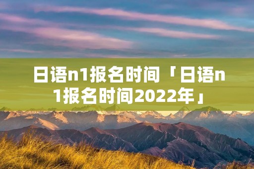 日语n1报名时间「日语n1报名时间2022年」