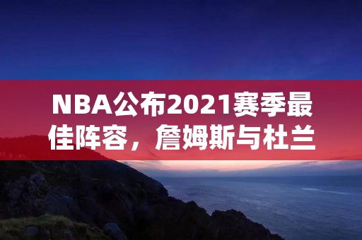NBA公布2021赛季最佳阵容，詹姆斯与杜兰特领衔
