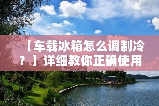 【车载冰箱怎么调制冷?】详细教你正确使用车载冰箱 【车载冰箱怎么调制冷?】详细教你正确使用车载冰箱
