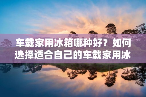车载家用冰箱哪种好？如何选择适合自己的车载家用冰箱？车载家用冰箱的种类繁多，品牌众多，不同的车型、不同的使用场景、不同的需求都需要不同的车载家用冰箱。本文将为您介绍车载家用冰箱的特点、分类、购买注意事项等，帮助您选择一款适合自己的车载家用冰箱。