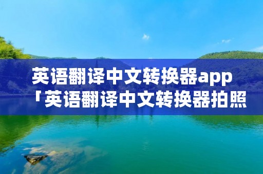 英语翻译中文转换器app「英语翻译中文转换器拍照翻译APP」 英语翻译中文转换器app「英语翻译中文转换器拍照翻译APP」