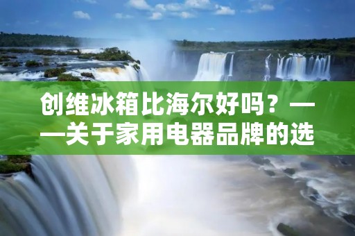 创维冰箱比海尔好吗?——关于家用电器品牌的选择 创维冰箱比海尔好吗?——关于家用电器品牌的选择