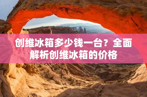 创维冰箱多少钱一台？全面解析创维冰箱的价格