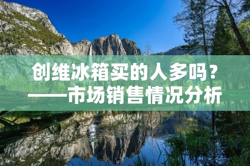创维冰箱买的人多吗?——市场销售情况分析 创维冰箱买的人多吗?——市场销售情况分析