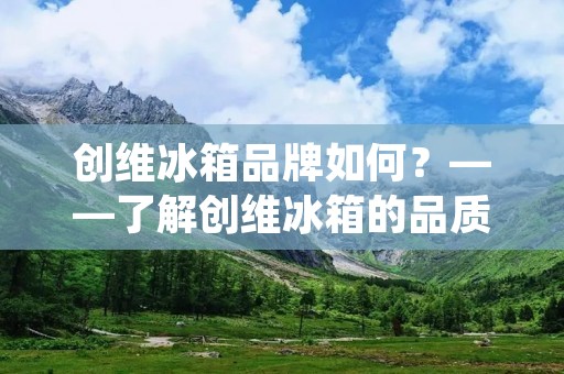 创维冰箱品牌如何?——了解创维冰箱的品质与服务 创维冰箱品牌如何?——了解创维冰箱的品质与服务