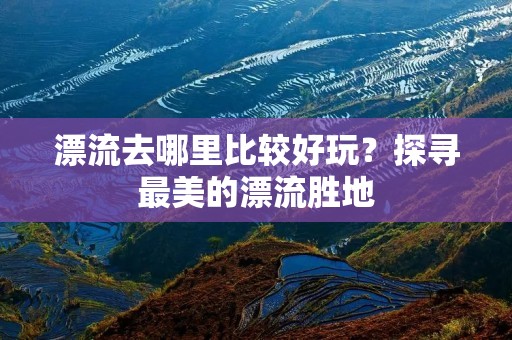 漂流去哪里比较好玩？探寻最美的漂流胜地
