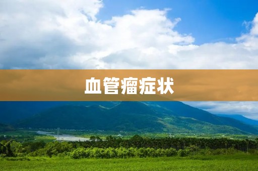 血管瘤症状:了解早期症状,及时治疗 血管瘤症状:了解早期症状,及时治疗