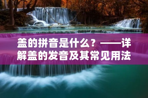 盖的拼音是什么?——详解盖的发音及其常见用法 盖的拼音是什么?——详解盖的发音及其常见用法