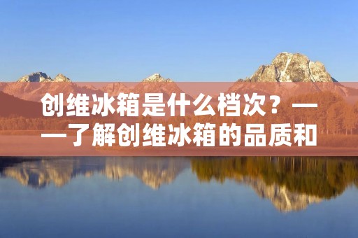 创维冰箱是什么档次?——了解创维冰箱的品质和性价比 创维冰箱是什么档次?——了解创维冰箱的品质和性价比