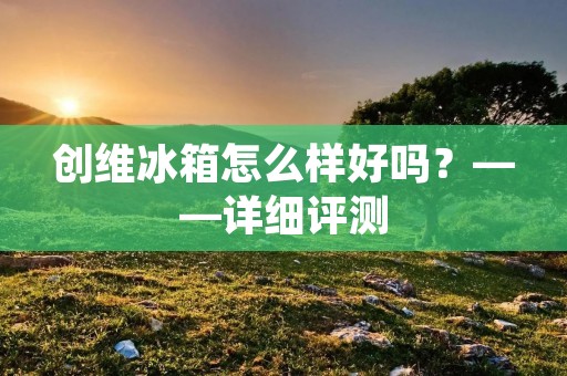 创维冰箱怎么样好吗？——详细评测