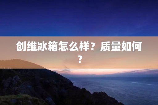 创维冰箱怎么样？质量如何？