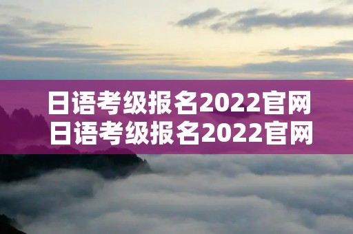 日语考级报名2022官网 日语考级报名2022官网