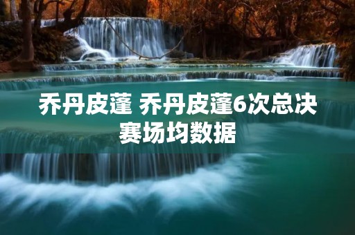 乔丹皮蓬 乔丹皮蓬6次总决赛场均数据 乔丹皮蓬 乔丹皮蓬6次总决赛场均数据