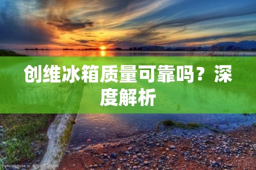 创维冰箱质量可靠吗？深度解析