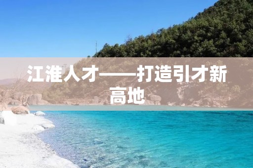 江淮人才——打造引才新高地