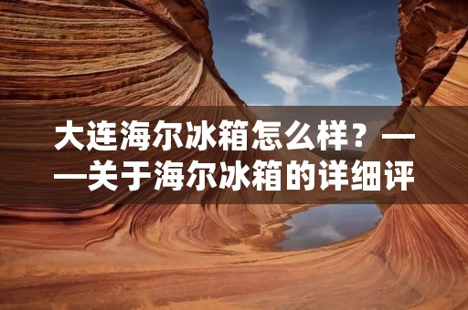 大连海尔冰箱怎么样？——关于海尔冰箱的详细评测
