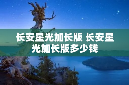 长安星光加长版 长安星光加长版多少钱 长安星光加长版 长安星光加长版多少钱