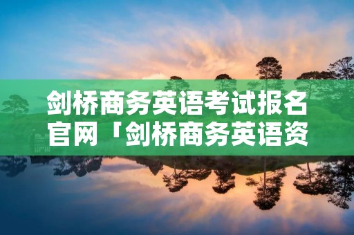 剑桥商务英语考试报名官网「剑桥商务英语资格考试」 剑桥商务英语考试报名官网「剑桥商务英语资格考试」
