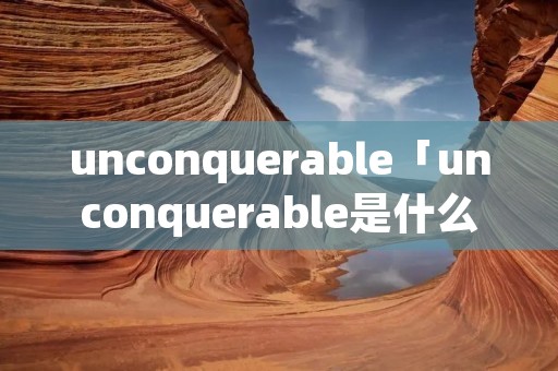 unconquerable「unconquerable是什么意思」 unconquerable「unconquerable是什么意思」