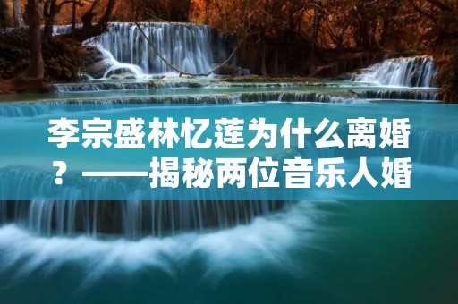 李宗盛林忆莲为什么离婚?——揭秘两位音乐人婚姻的背后故事
