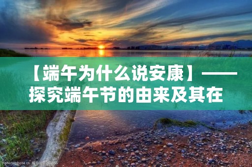 【端午为什么说安康】——探究端午节的由来及其在中国传统文化中的重要性