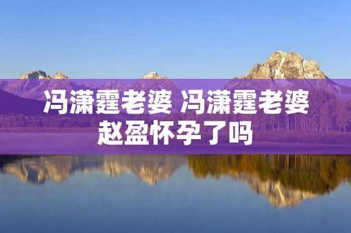冯潇霆老婆 冯潇霆老婆赵盈怀孕了吗 冯潇霆老婆 冯潇霆老婆赵盈怀孕了吗