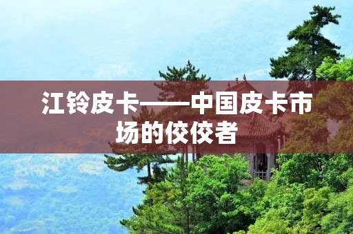 江铃皮卡——中国皮卡市场的佼佼者
