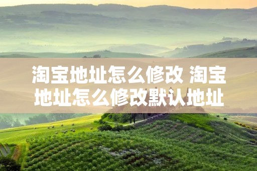 淘宝地址怎么修改 淘宝地址怎么修改默认地址